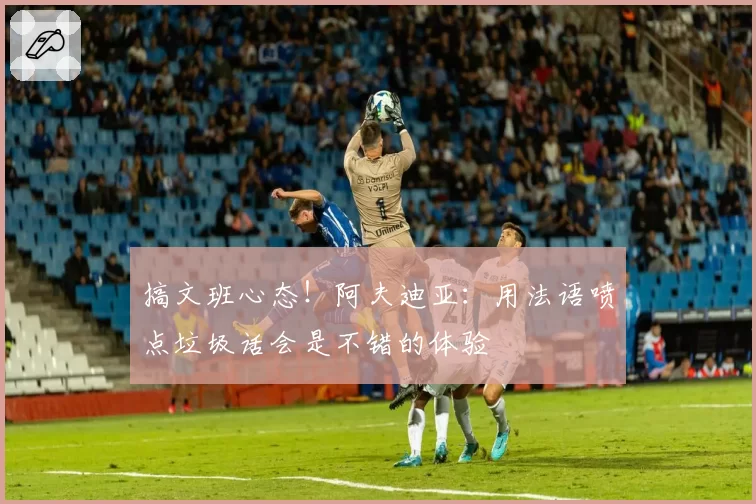 搞文班心态！阿夫迪亚：用法语喷点垃圾话会是不错的体验