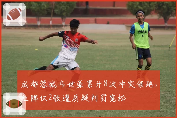 成都蓉城韦世豪累计8次冲突领跑,红牌仅2张遭质疑判罚宽松