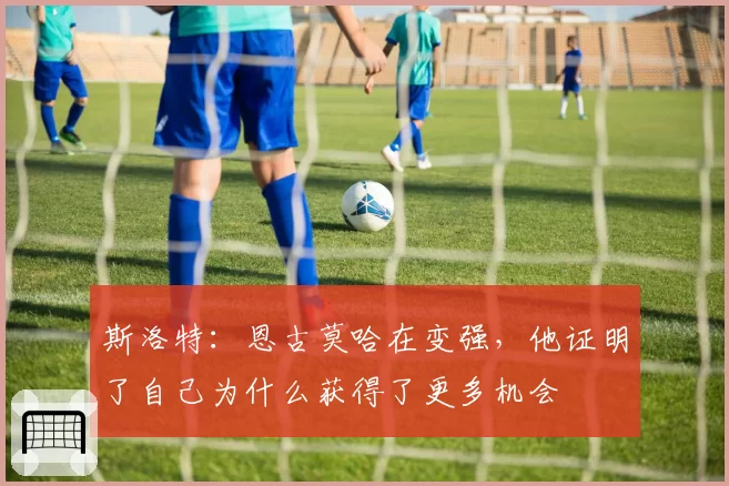 斯洛特：恩古莫哈在变强，他证明了自己为什么获得了更多机会