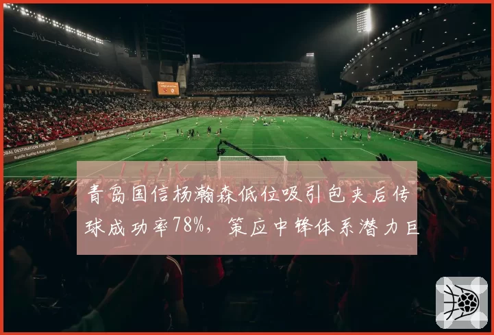 青岛国信杨瀚森低位吸引包夹后传球成功率78%,策应中锋体系潜力巨大