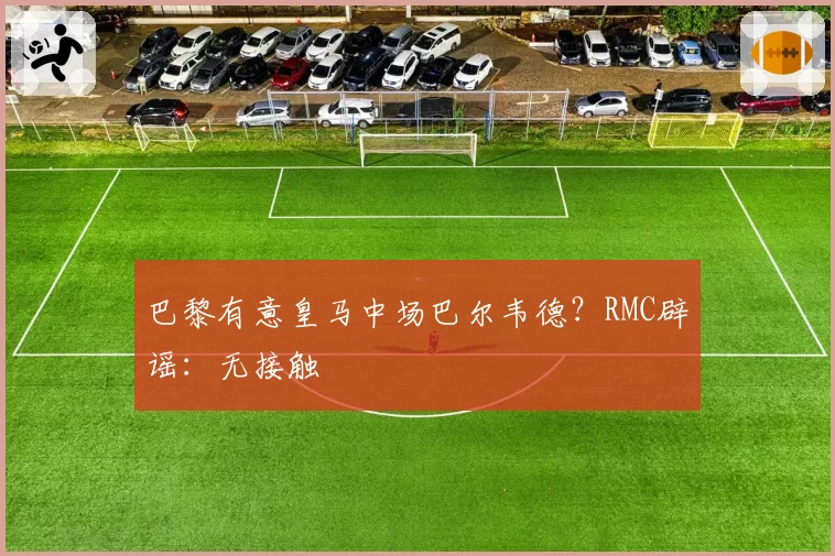 巴黎有意皇马中场巴尔韦德？RMC辟谣：无接触