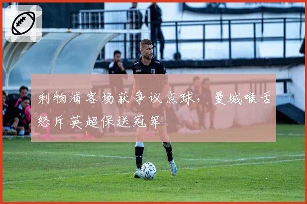 利物浦客场获争议点球，曼城喉舌怒斥英超保送冠军