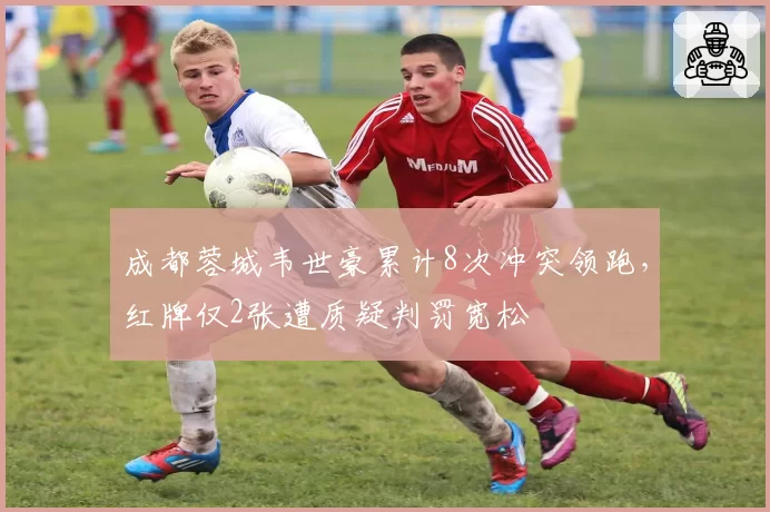 成都蓉城韦世豪累计8次冲突领跑,红牌仅2张遭质疑判罚宽松