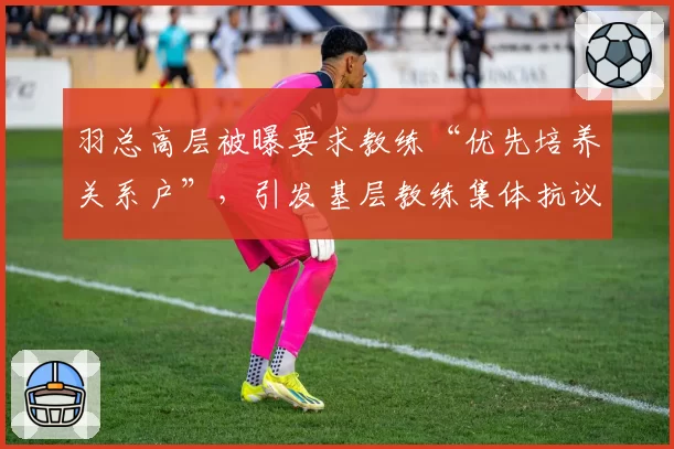 羽总高层被曝要求教练“优先培养关系户”,引发基层教练集体抗议