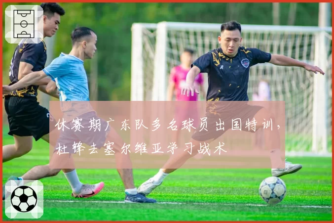 休赛期广东队多名球员出国特训，杜锋去塞尔维亚学习战术