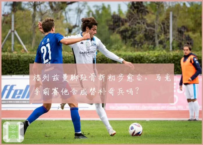 格列兹曼脚趾骨折初步愈合,马竞季前赛他会成替补奇兵吗?