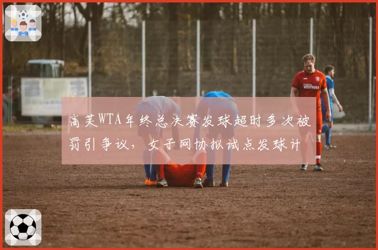高芙WTA年终总决赛发球超时多次被罚引争议,女子网协拟试点发球计时器公开显示