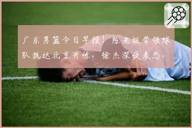 广东男篮今日早报!陈老板带领球队抵达北京开练,徐杰深夜表态,广东占据心理优势