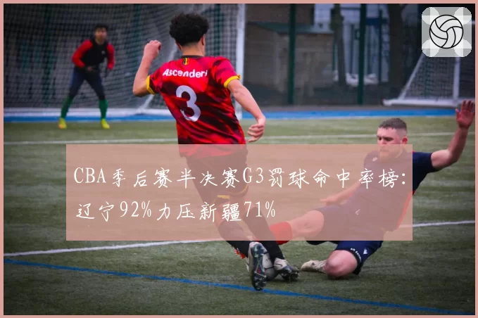 CBA季后赛半决赛G3罚球命中率榜:辽宁92%力压新疆71%