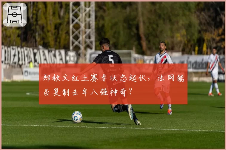 郑钦文红土赛季状态起伏，法网能否复制去年八强神奇？