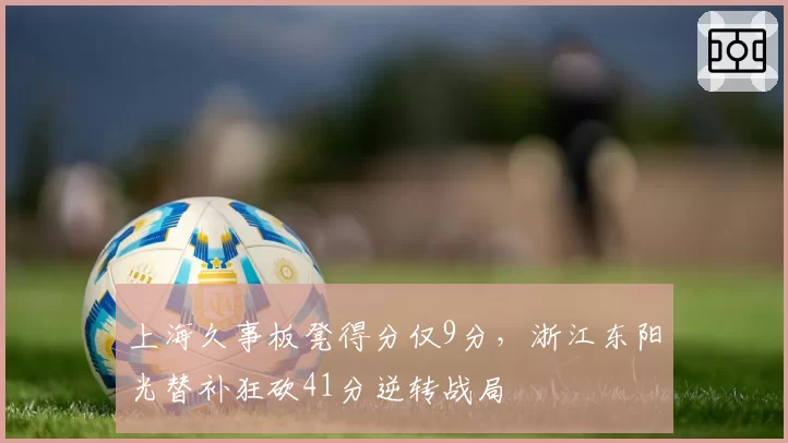 上海久事板凳得分仅9分,浙江东阳光替补狂砍41分逆转战局