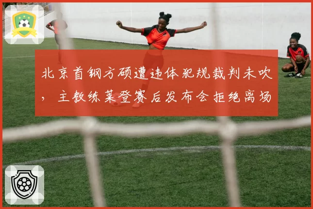 北京首钢方硕遭违体犯规裁判未吹，主教练莱登赛后发布会拒绝离场