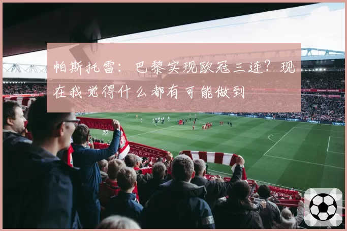 帕斯托雷:巴黎实现欧冠三连?现在我觉得什么都有可能做到