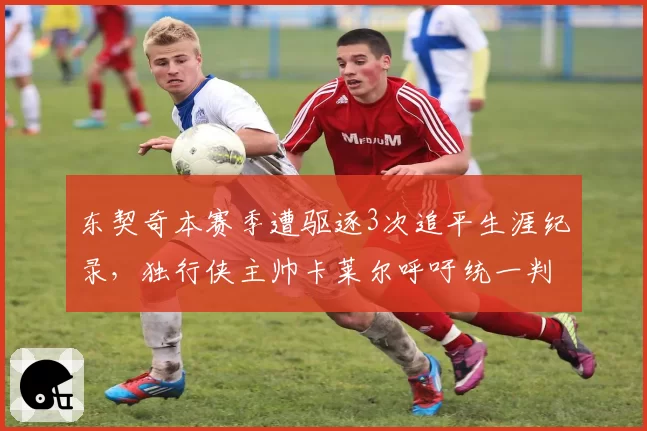 东契奇本赛季遭驱逐3次追平生涯纪录,独行侠主帅卡莱尔呼吁统一判罚尺度