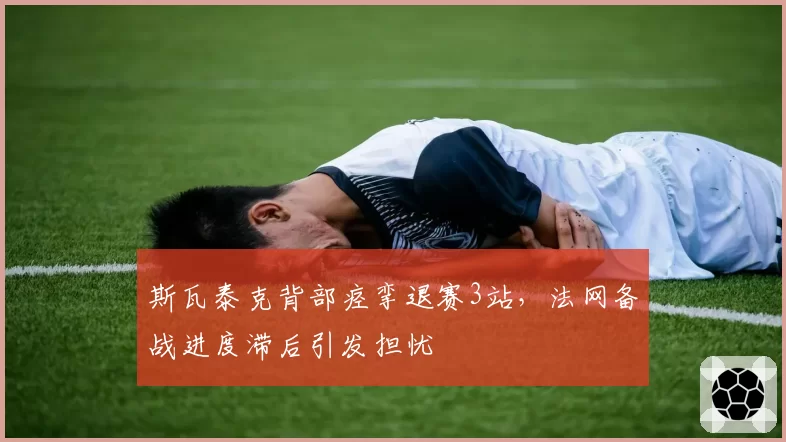 斯瓦泰克背部痉挛退赛3站,法网备战进度滞后引发担忧