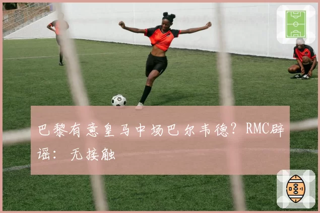 巴黎有意皇马中场巴尔韦德？RMC辟谣：无接触