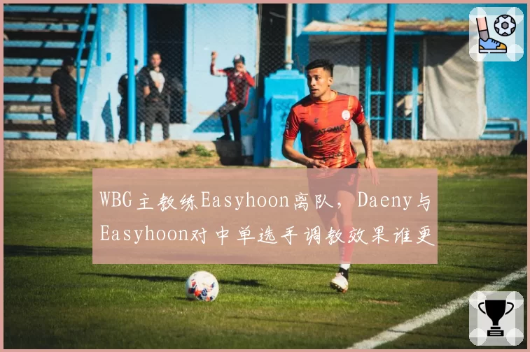 WBG主教练Easyhoon离队，Daeny与Easyhoon对中单选手调教效果谁更强？
