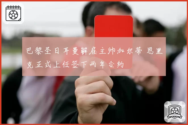 巴黎圣日耳曼解雇主帅加尔蒂 恩里克正式上任签下两年合约