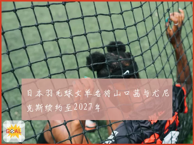 日本羽毛球女单名将山口茜与尤尼克斯续约至2027年