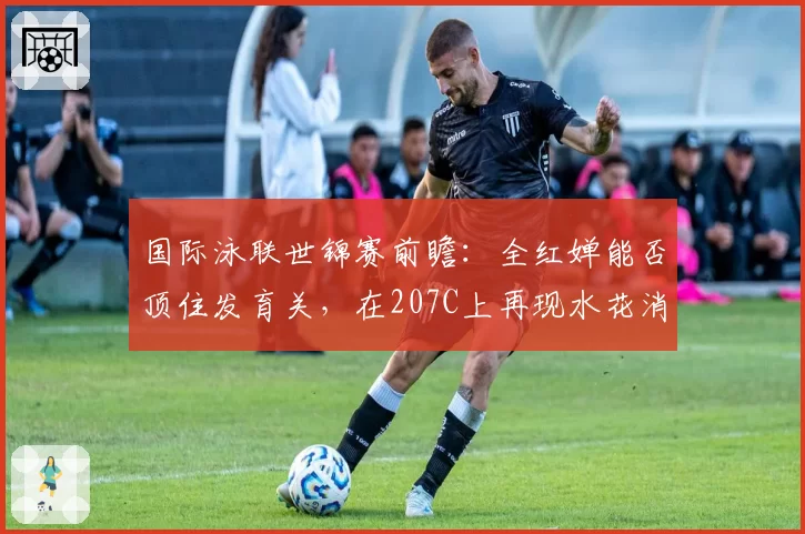 国际泳联世锦赛前瞻：全红婵能否顶住发育关，在207C上再现水花消失术？