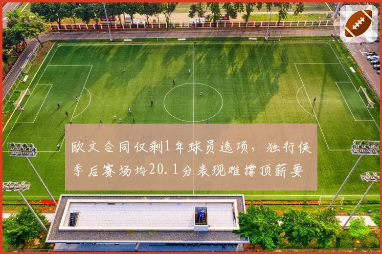 欧文合同仅剩1年球员选项，独行侠季后赛场均20.1分表现难撑顶薪要价