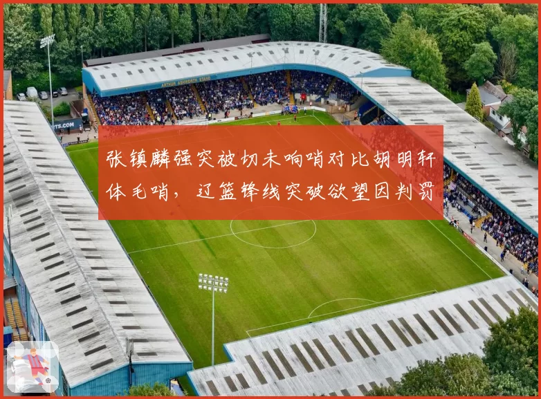 张镇麟强突被切未响哨对比胡明轩体毛哨,辽篮锋线突破欲望因判罚差异骤降