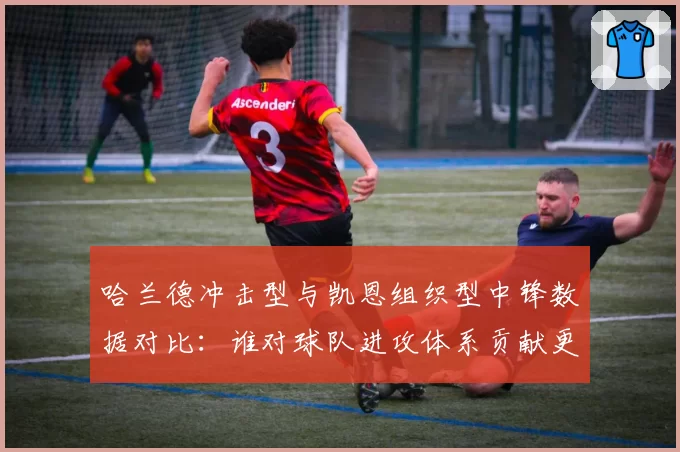 哈兰德冲击型与凯恩组织型中锋数据对比:谁对球队进攻体系贡献更大?