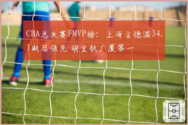 CBA总决赛FMVP榜：上海古德温34.1断层领先 胡金秋广厦第一