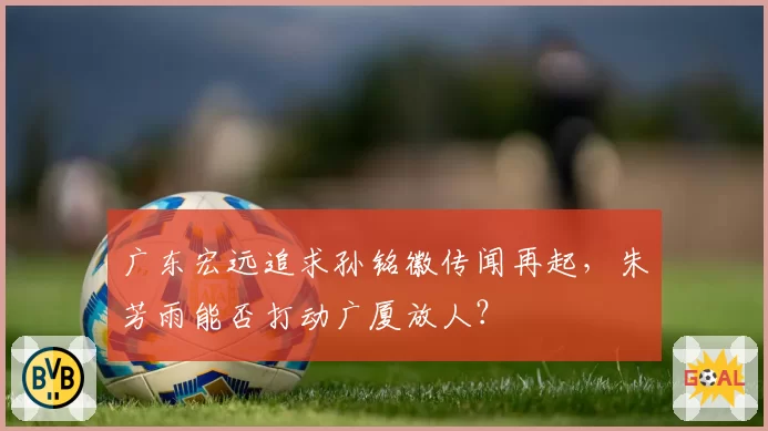 广东宏远追求孙铭徽传闻再起，朱芳雨能否打动广厦放人？