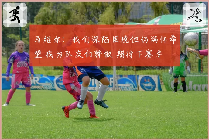 马绍尔:我们深陷困境但仍满怀希望 我为队友们骄傲 期待下赛季