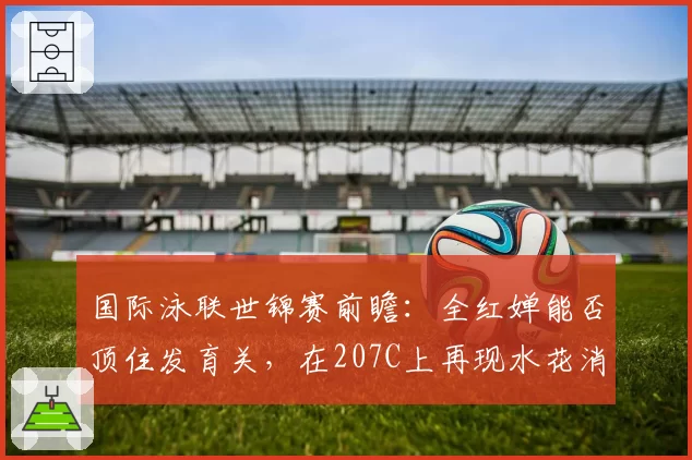 国际泳联世锦赛前瞻：全红婵能否顶住发育关，在207C上再现水花消失术？