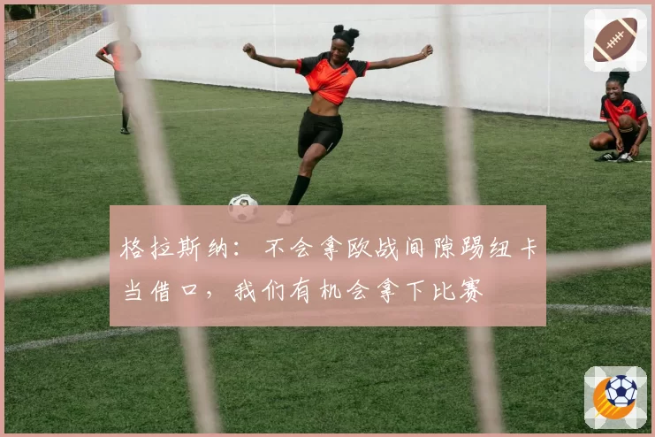 格拉斯纳：不会拿欧战间隙踢纽卡当借口，我们有机会拿下比赛