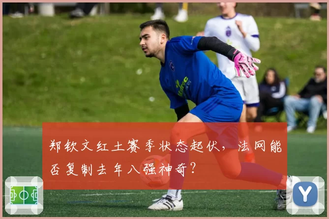 郑钦文红土赛季状态起伏，法网能否复制去年八强神奇？