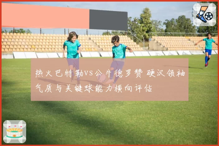 热火巴特勒vs公牛德罗赞 硬汉领袖气质与关键球能力横向评估