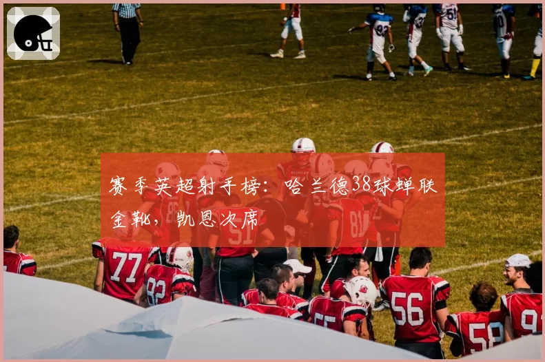 赛季英超射手榜：哈兰德38球蝉联金靴，凯恩次席