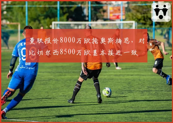 曼联报价8000万欧抢奥斯梅恩，对比切尔西8500万欧基本接近一致