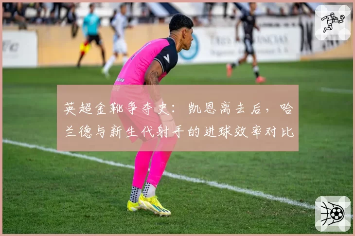 英超金靴争夺史：凯恩离去后，哈兰德与新生代射手的进球效率对比