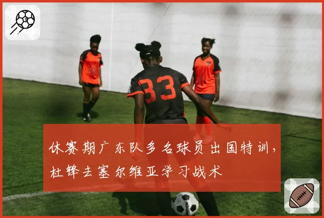休赛期广东队多名球员出国特训，杜锋去塞尔维亚学习战术