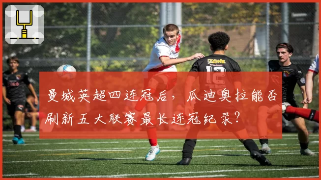 曼城英超四连冠后，瓜迪奥拉能否刷新五大联赛最长连冠纪录？