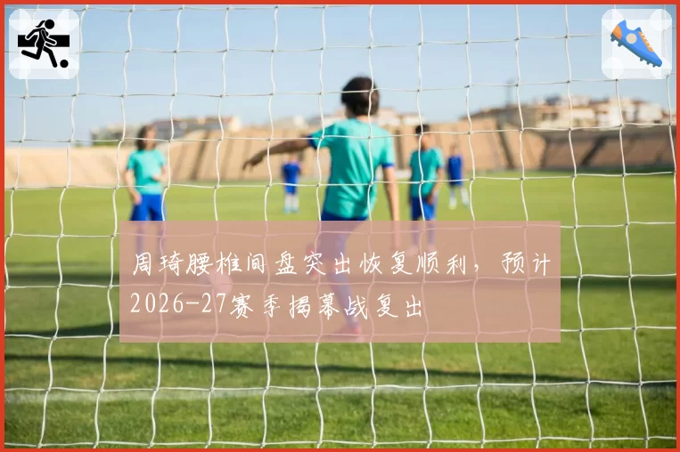 周琦腰椎间盘突出恢复顺利，预计2026-27赛季揭幕战复出
