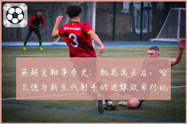 英超金靴争夺史：凯恩离去后，哈兰德与新生代射手的进球效率对比