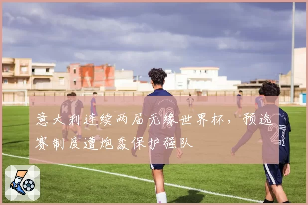意大利连续两届无缘世界杯，预选赛制度遭炮轰保护强队
