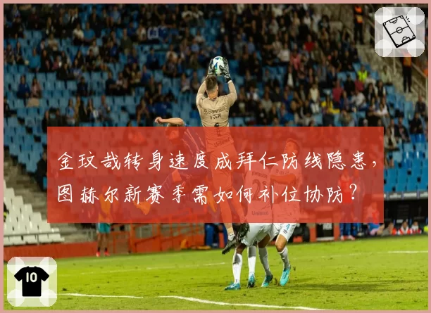 金玟哉转身速度成拜仁防线隐患,图赫尔新赛季需如何补位协防?