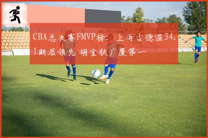 CBA总决赛FMVP榜:上海古德温34.1断层领先 胡金秋广厦第一