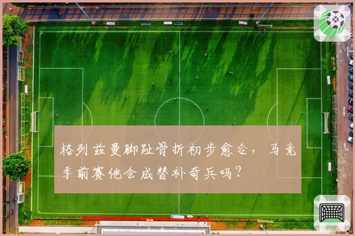 格列兹曼脚趾骨折初步愈合,马竞季前赛他会成替补奇兵吗?