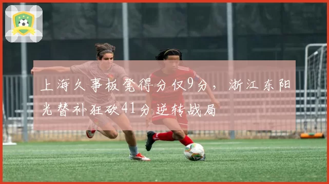 上海久事板凳得分仅9分,浙江东阳光替补狂砍41分逆转战局