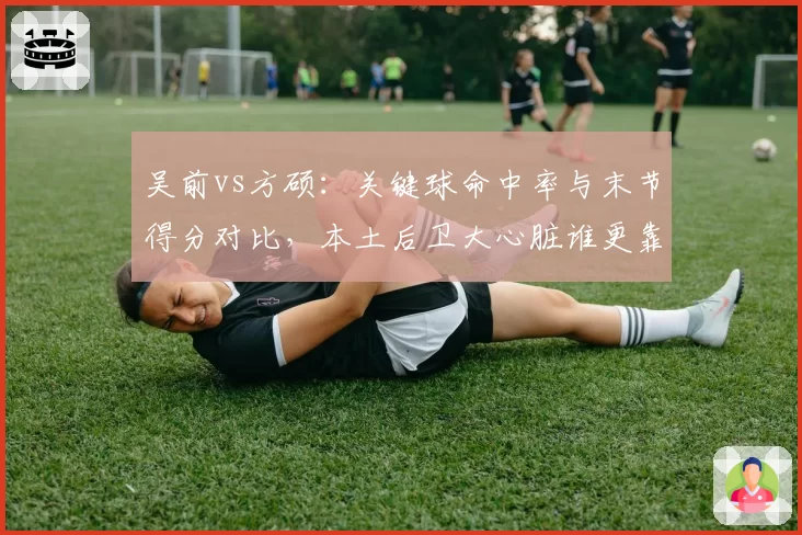 吴前vs方硕:关键球命中率与末节得分对比,本土后卫大心脏谁更靠谱