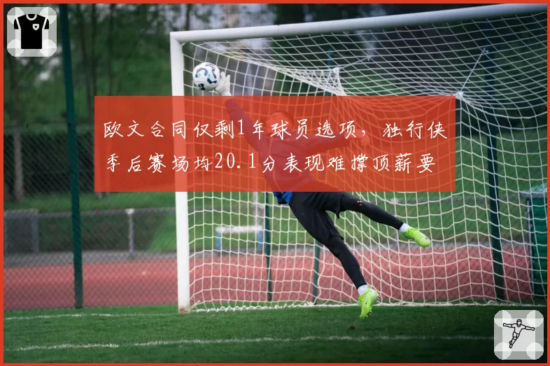 欧文合同仅剩1年球员选项，独行侠季后赛场均20.1分表现难撑顶薪要价