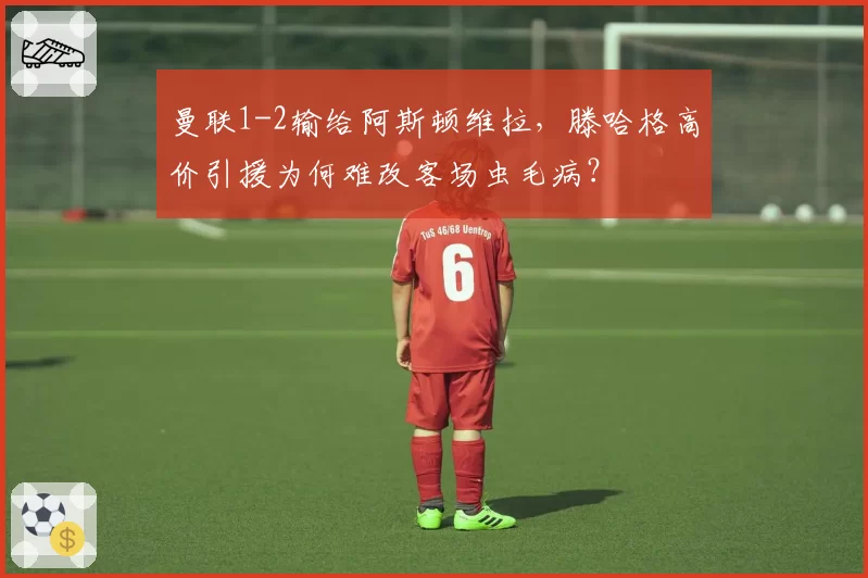 曼联1-2输给阿斯顿维拉，滕哈格高价引援为何难改客场虫毛病？