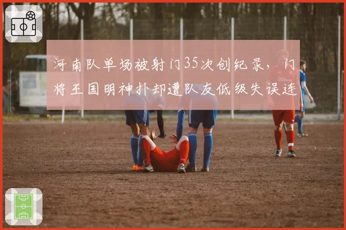 河南队单场被射门35次创纪录，门将王国明神扑却遭队友低级失误连累